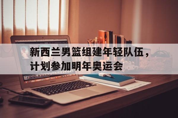 关于新西兰男篮组建年轻队伍，计划参加明年奥运会的信息