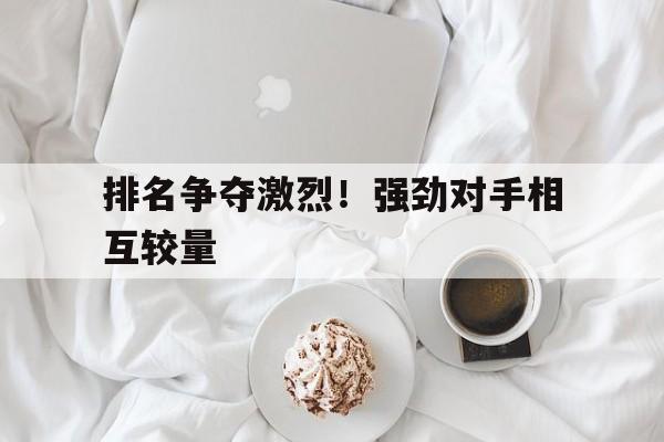 关于排名争夺激烈！强劲对手相互较量的信息