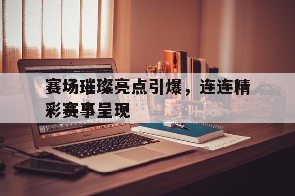 赛场璀璨亮点引爆，连连精彩赛事呈现