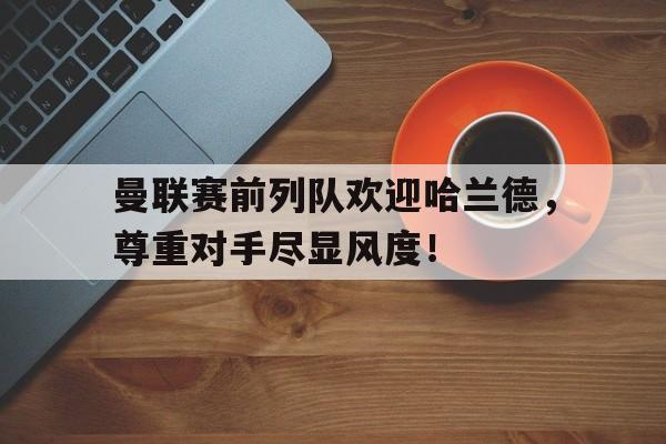 曼联赛前列队欢迎哈兰德，尊重对手尽显风度！