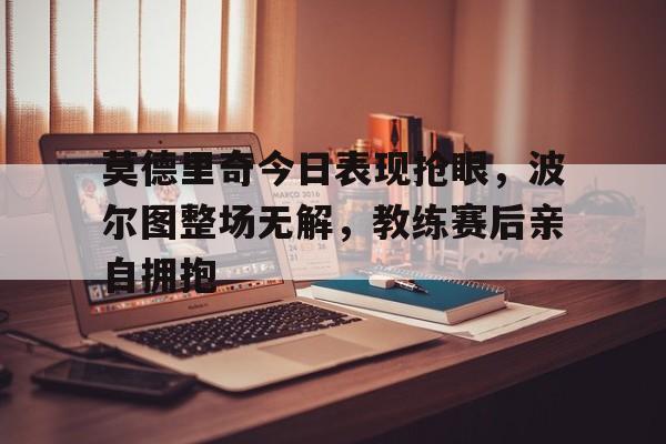 莫德里奇今日表现抢眼，波尔图整场无解，教练赛后亲自拥抱