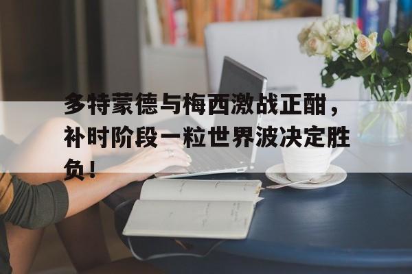 多特蒙德与梅西激战正酣，补时阶段一粒世界波决定胜负！