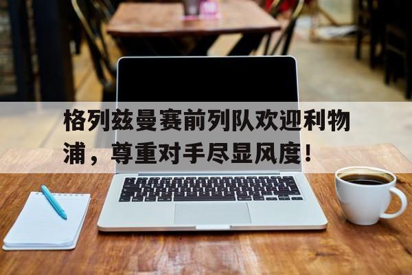 格列兹曼赛前列队欢迎利物浦，尊重对手尽显风度！格列兹曼辱华言论