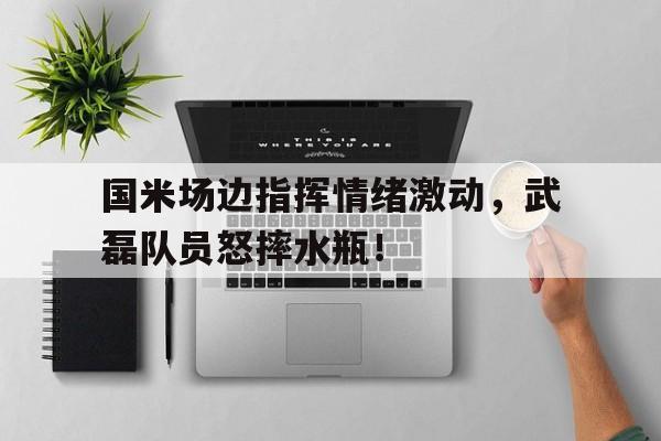 国米场边指挥情绪激动，武磊队员怒摔水瓶！