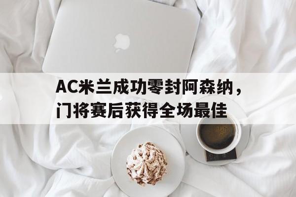 AC米兰成功零封阿森纳,门将赛后获得全场最佳阿森纳对ac米兰首回合